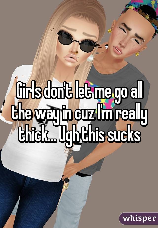 Girls don't let me go all the way in cuz I'm really thick... Ugh this sucks