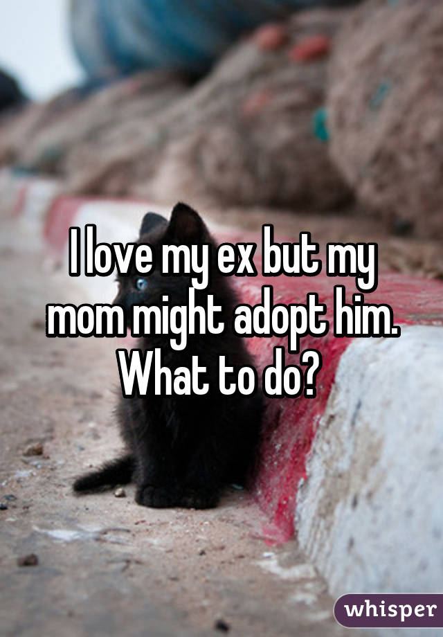 I love my ex but my mom might adopt him. What to do? 