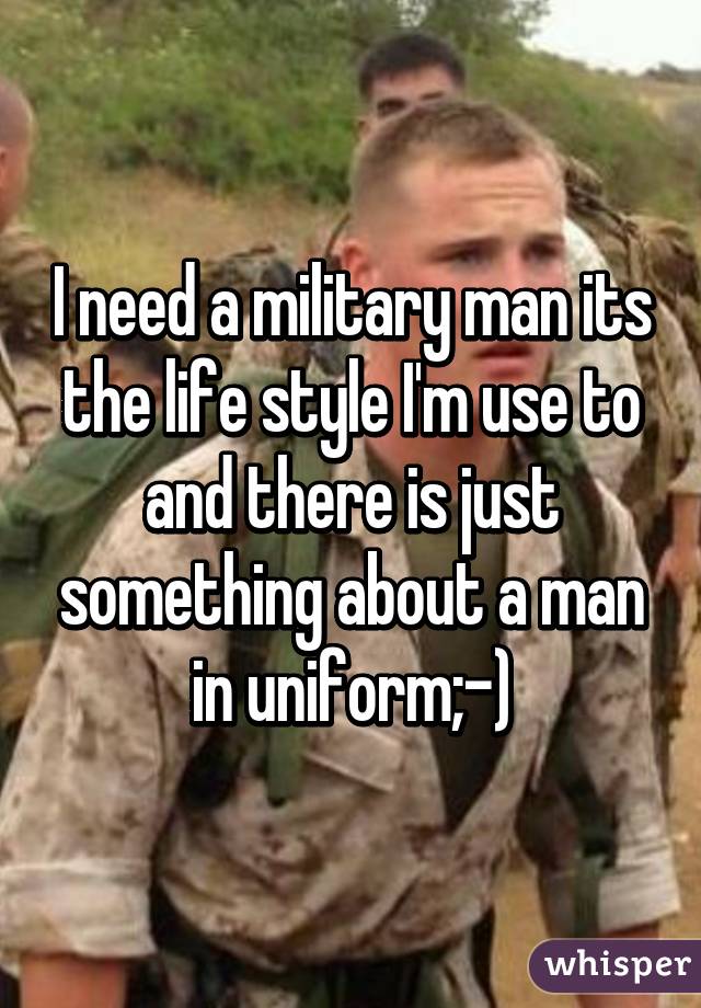 I need a military man its the life style I'm use to and there is just something about a man in uniform;-)