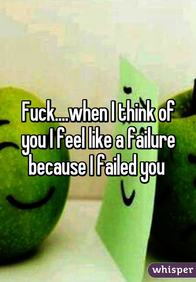 Fuck....when I think of you I feel like a failure because I failed you 