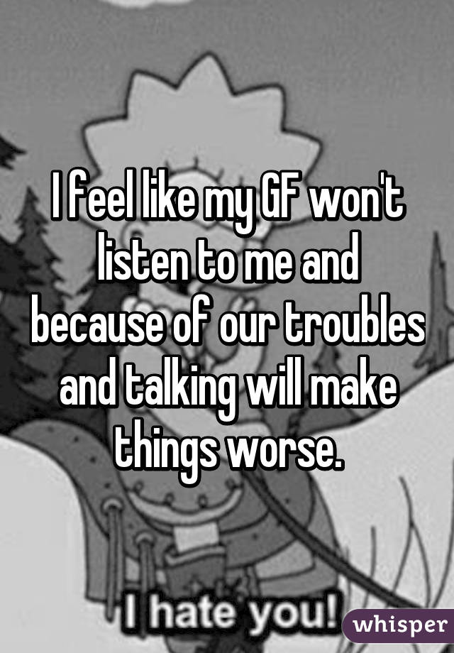 I feel like my GF won't listen to me and because of our troubles and talking will make things worse.