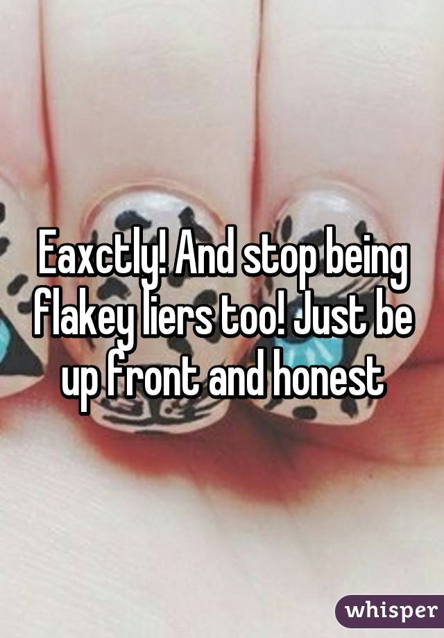 Eaxctly! And stop being flakey liers too! Just be up front and honest