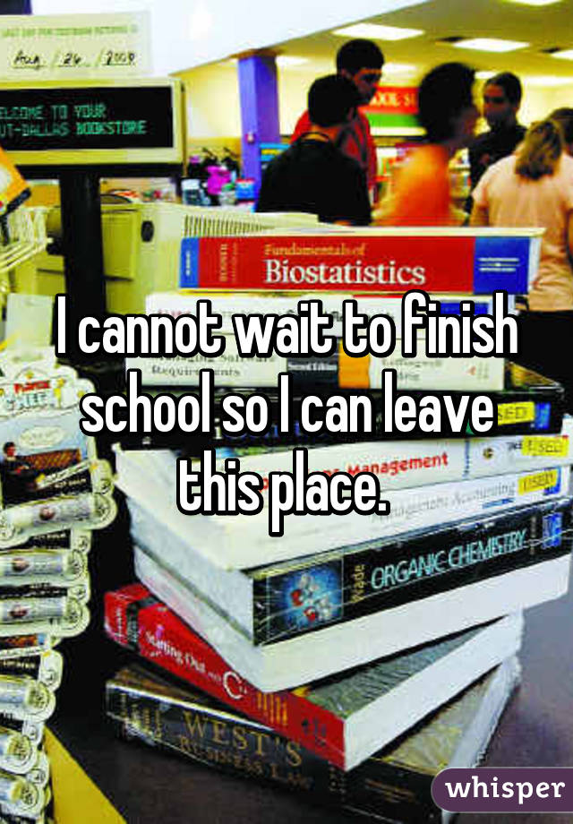 I cannot wait to finish school so I can leave this place. 