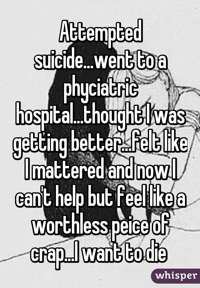 Attempted suicide...went to a phyciatric hospital...thought I was getting better...felt like I mattered and now I can't help but feel like a worthless peice of crap...I want to die 