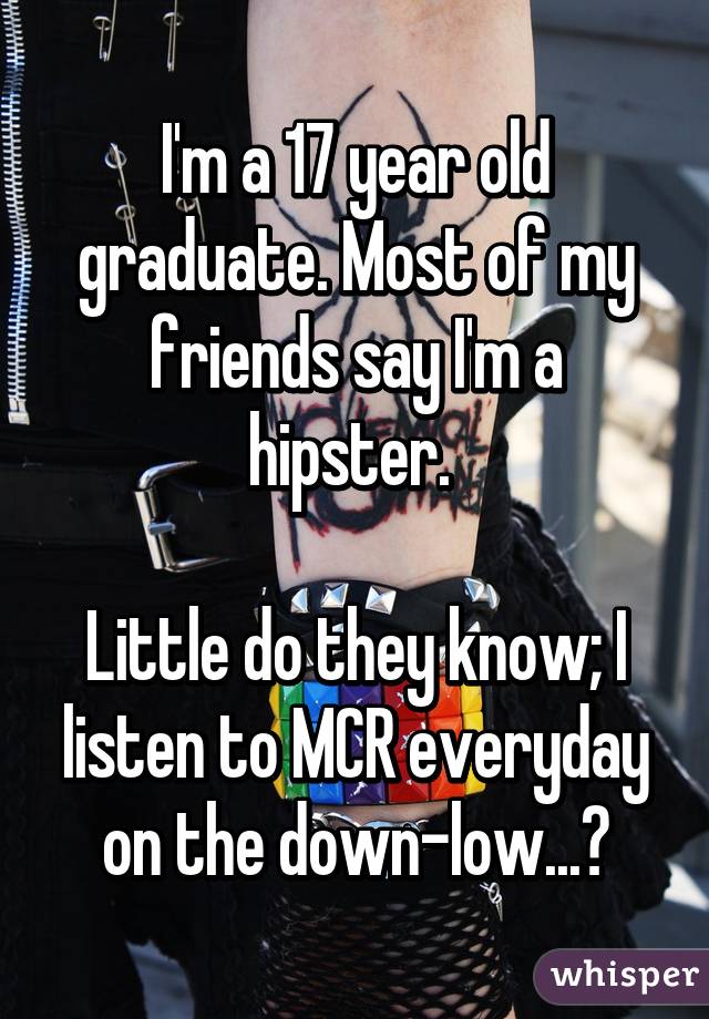 I'm a 17 year old graduate. Most of my friends say I'm a hipster. 

Little do they know; I listen to MCR everyday on the down-low...😳