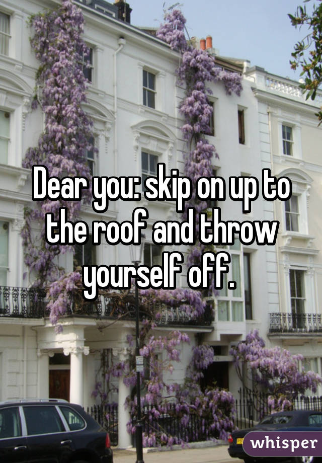 Dear you: skip on up to the roof and throw yourself off. 