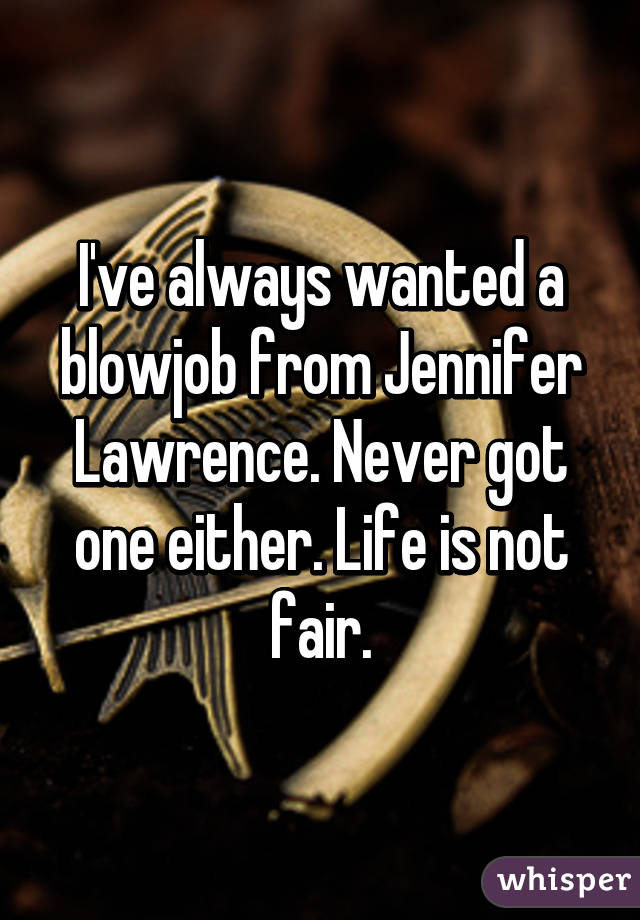 I've always wanted a blowjob from Jennifer Lawrence. Never got one either. Life is not fair.