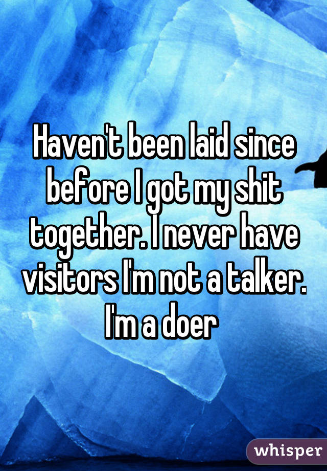 Haven't been laid since before I got my shit together. I never have visitors I'm not a talker. I'm a doer 