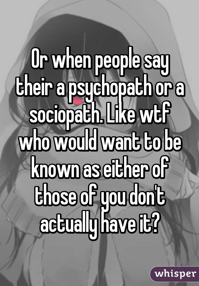 Or when people say their a psychopath or a sociopath. Like wtf who would want to be known as either of those of you don't actually have it?
