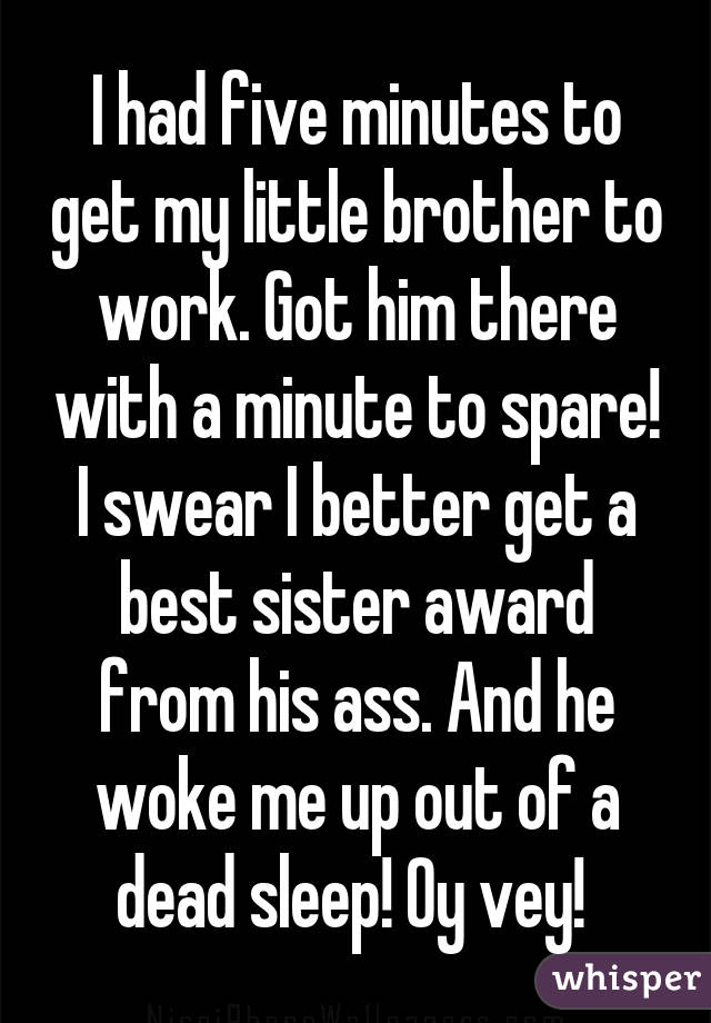 I had five minutes to get my little brother to work. Got him there with a minute to spare! I swear I better get a best sister award from his ass. And he woke me up out of a dead sleep! Oy vey! 