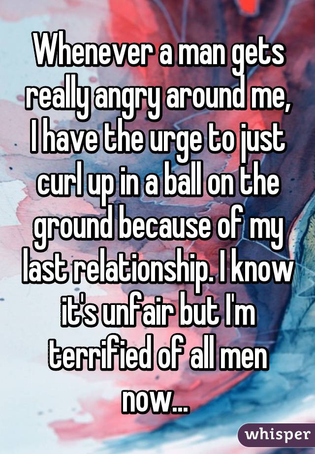 Whenever a man gets really angry around me, I have the urge to just curl up in a ball on the ground because of my last relationship. I know it's unfair but I'm terrified of all men now... 