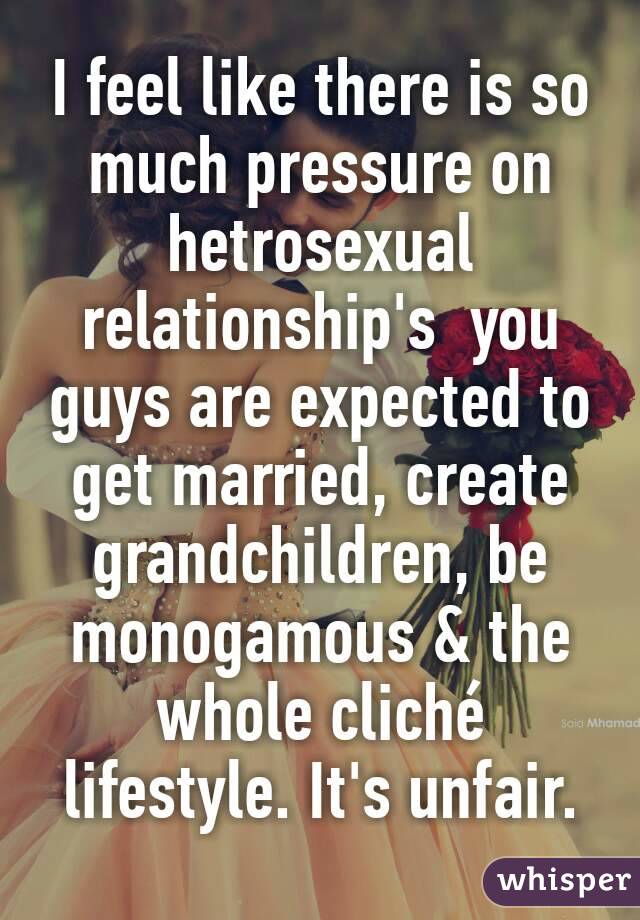 I feel like there is so much pressure on hetrosexual relationship's  you guys are expected to get married, create grandchildren, be monogamous & the whole cliché lifestyle. It's unfair.