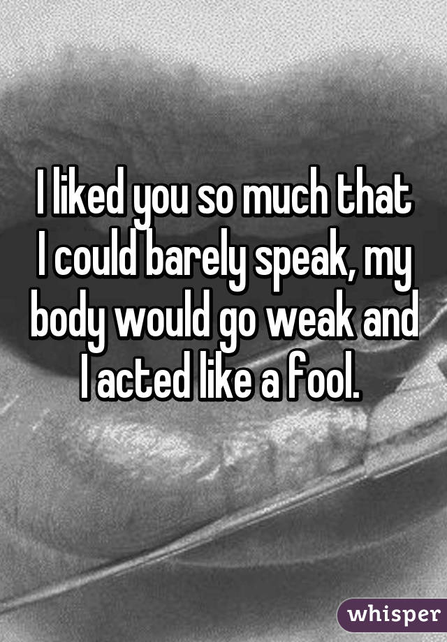 I liked you so much that I could barely speak, my body would go weak and I acted like a fool. 
