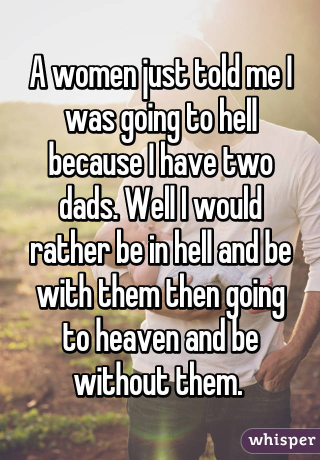 A women just told me I was going to hell because I have two dads. Well I would rather be in hell and be with them then going to heaven and be without them. 