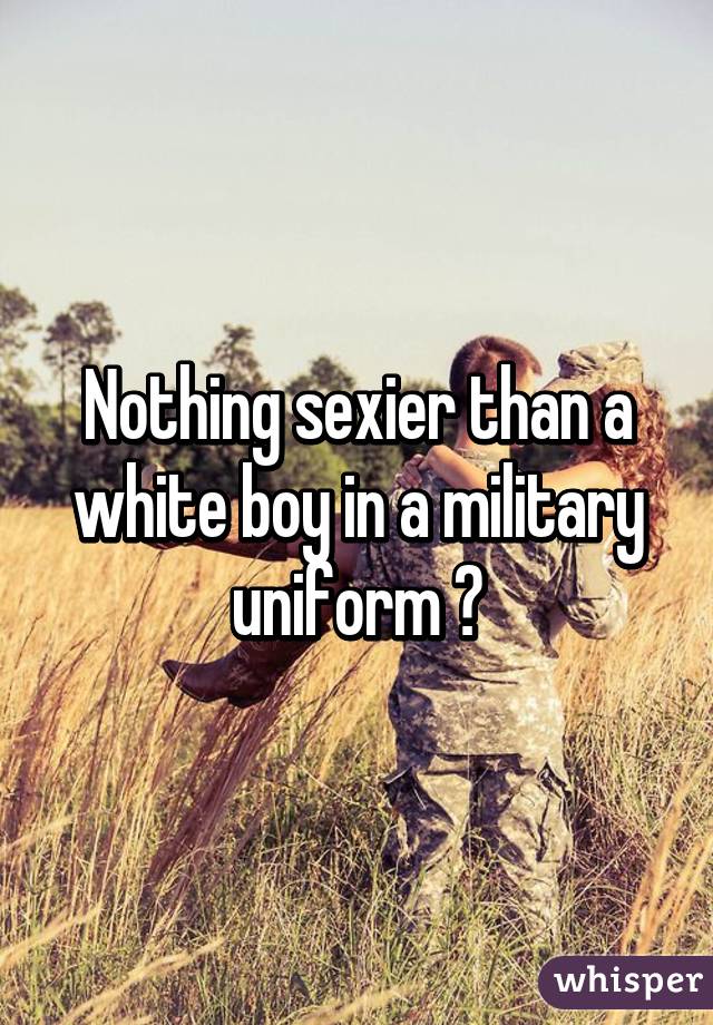 Nothing sexier than a white boy in a military uniform 😏