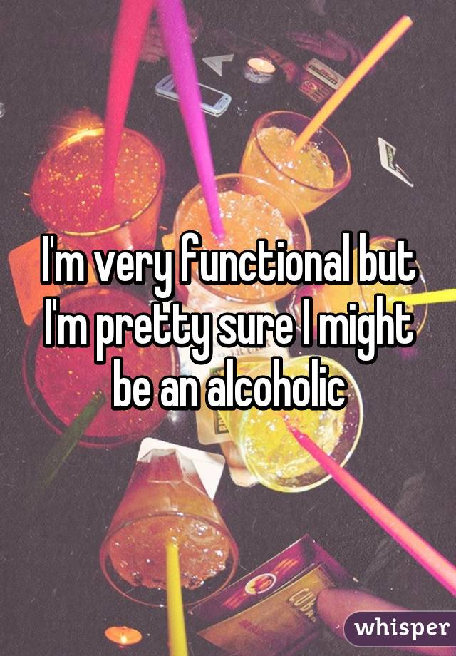 I'm very functional but I'm pretty sure I might be an alcoholic