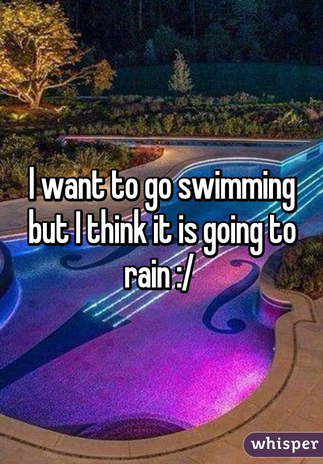 I want to go swimming but I think it is going to rain :/ 