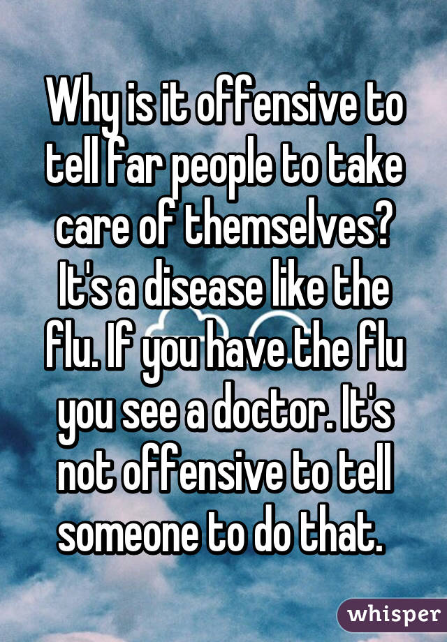 Why is it offensive to tell far people to take care of themselves? It's a disease like the flu. If you have the flu you see a doctor. It's not offensive to tell someone to do that. 