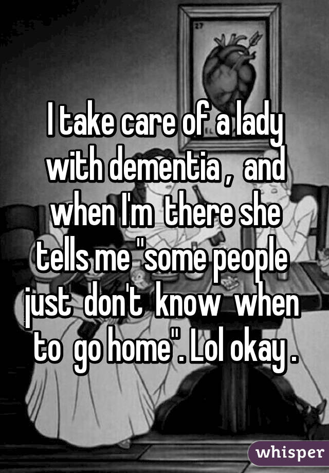 I take care of a lady with dementia ,  and when I'm  there she tells me "some people  just  don't  know  when  to  go home". Lol okay .