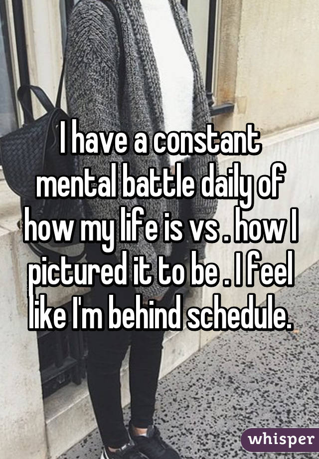 I have a constant mental battle daily of how my life is vs . how I pictured it to be . I feel like I'm behind schedule.