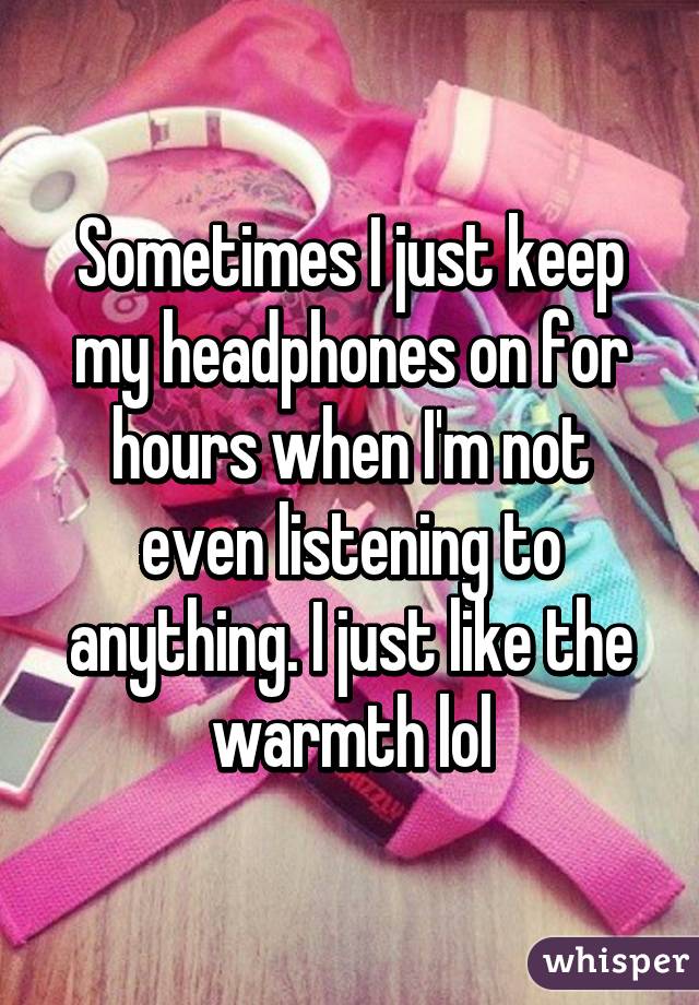 Sometimes I just keep my headphones on for hours when I'm not even listening to anything. I just like the warmth lol