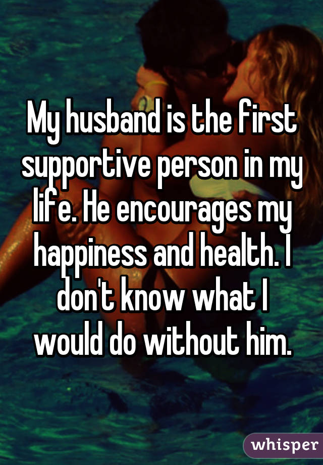 My husband is the first supportive person in my life. He encourages my happiness and health. I don't know what I would do without him.