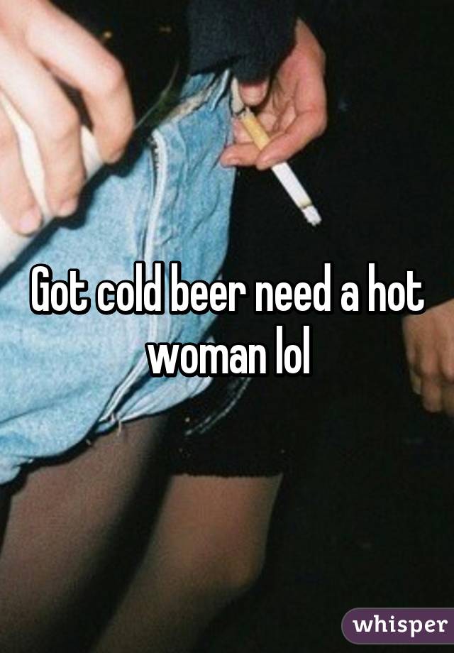 Got cold beer need a hot woman lol