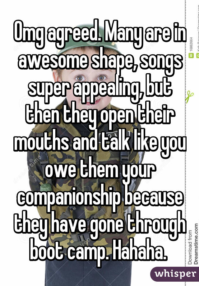 Omg agreed. Many are in awesome shape, songs super appealing, but then they open their mouths and talk like you owe them your companionship because they have gone through boot camp. Hahaha. 