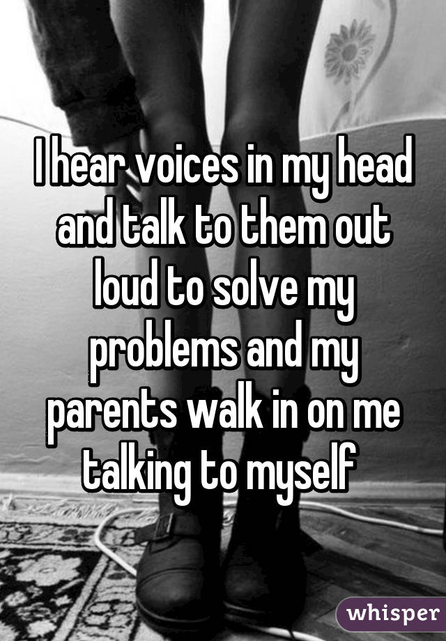 I hear voices in my head and talk to them out loud to solve my problems and my parents walk in on me talking to myself 