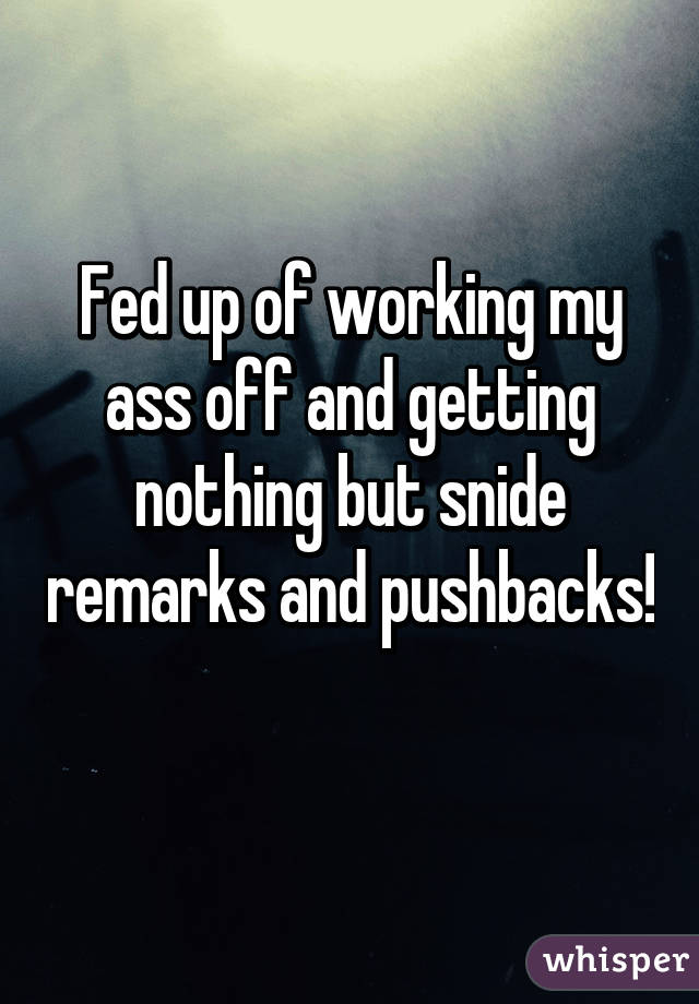 Fed up of working my ass off and getting nothing but snide remarks and pushbacks! 