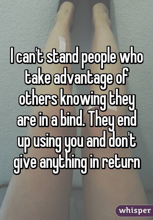 I can't stand people who take advantage of others knowing they are in a bind. They end up using you and don't give anything in return