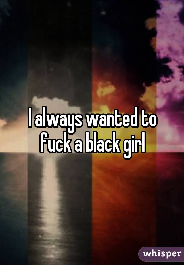 I always wanted to fuck a black girl