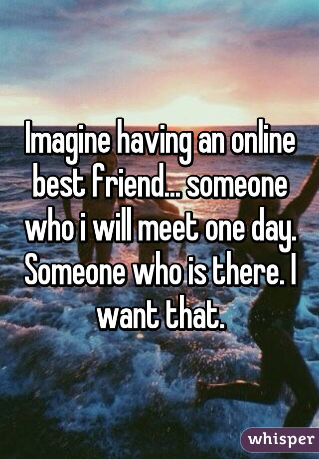 Imagine having an online best friend... someone who i will meet one day. Someone who is there. I want that.