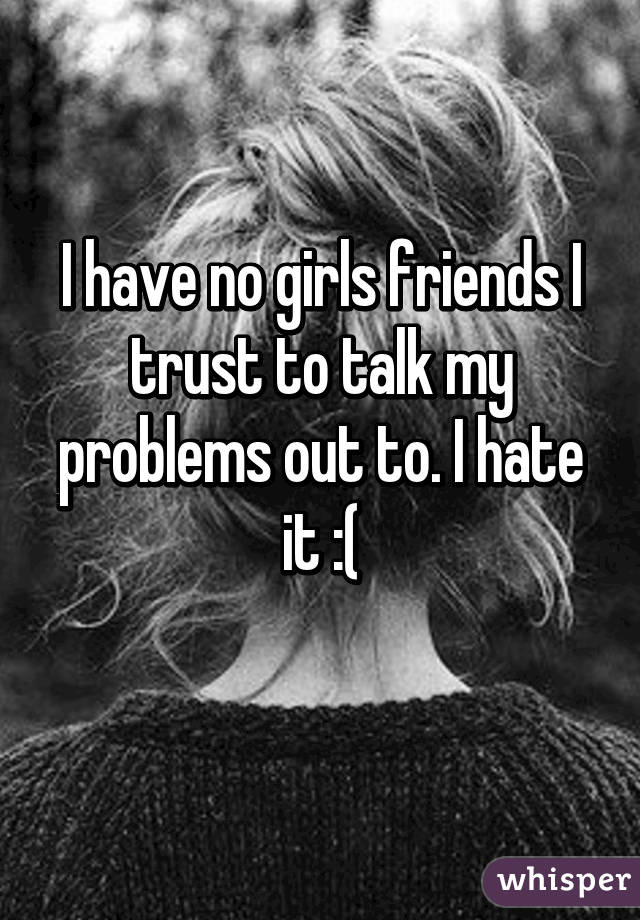 I have no girls friends I trust to talk my problems out to. I hate it :(
