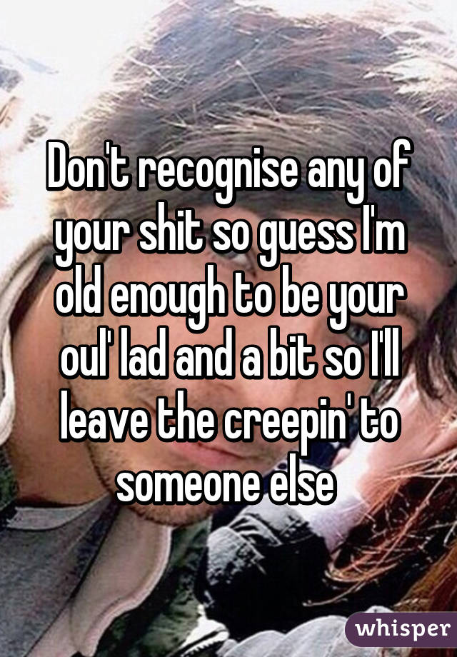 Don't recognise any of your shit so guess I'm old enough to be your oul' lad and a bit so I'll leave the creepin' to someone else 