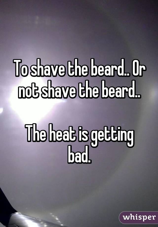 To shave the beard.. Or not shave the beard..

The heat is getting bad.