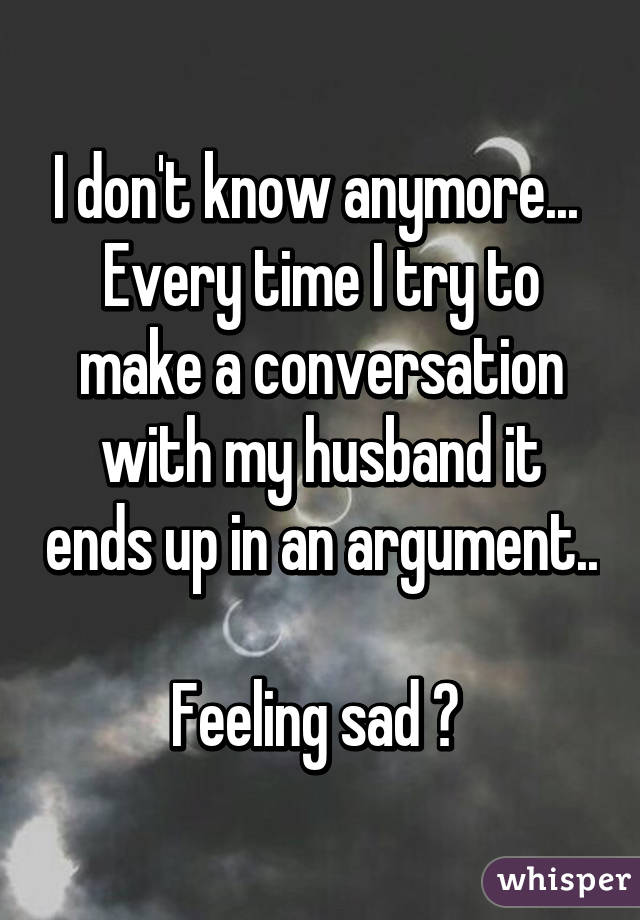 I don't know anymore... 
Every time I try to make a conversation with my husband it ends up in an argument.. 
Feeling sad 😔 