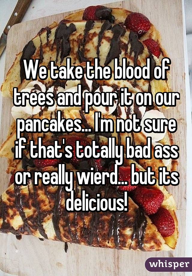 We take the blood of trees and pour it on our pancakes... I'm not sure if that's totally bad ass or really wierd... but its delicious!