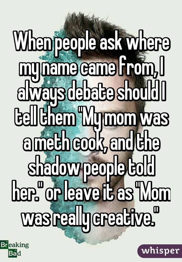 When people ask where my name came from, I always debate should I tell them "My mom was a meth cook, and the shadow people told her." or leave it as "Mom was really creative." 