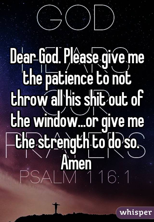 Dear God. Please give me the patience to not throw all his shit out of the window...or give me the strength to do so. Amen 