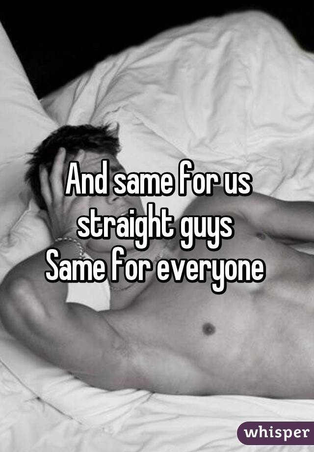 And same for us straight guys 
Same for everyone 