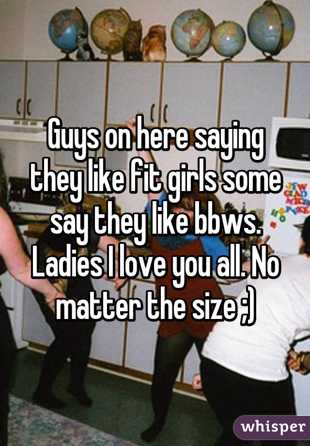 Guys on here saying they like fit girls some say they like bbws. Ladies I love you all. No matter the size ;)