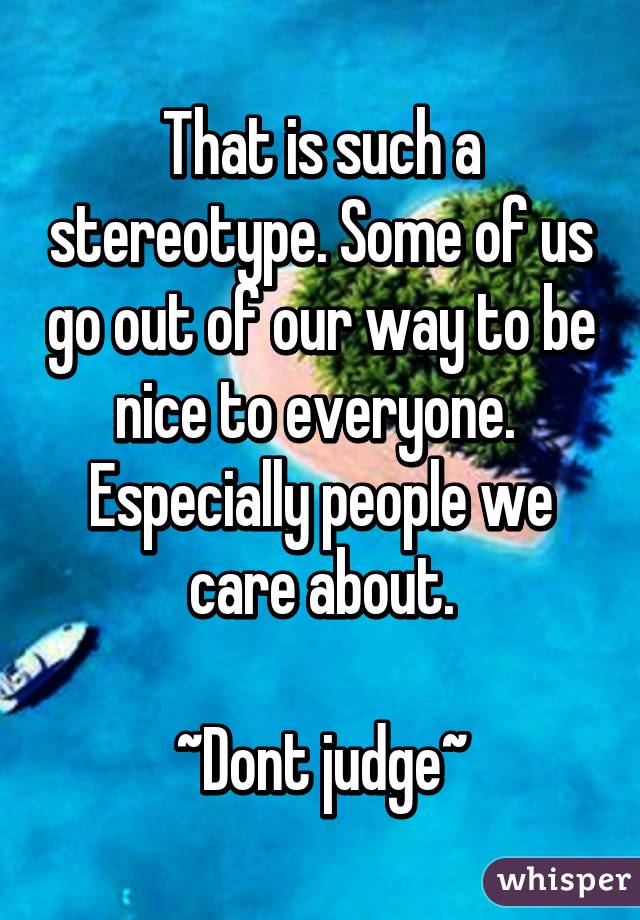 That is such a stereotype. Some of us go out of our way to be nice to everyone.  Especially people we care about.

~Dont judge~