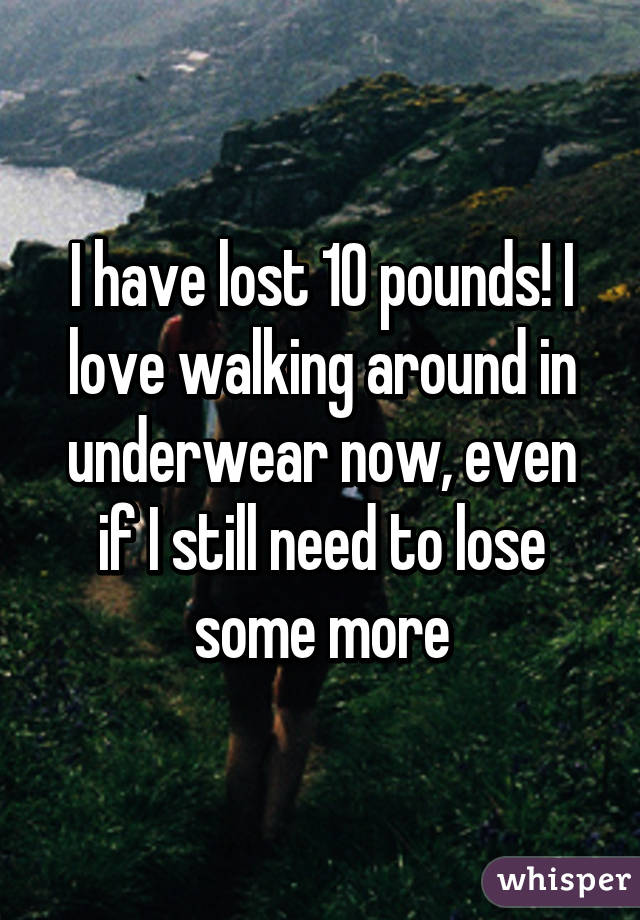 I have lost 10 pounds! I love walking around in underwear now, even if I still need to lose some more