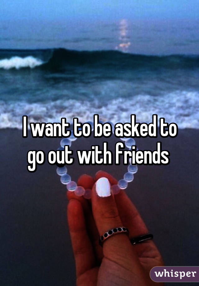 I want to be asked to go out with friends 