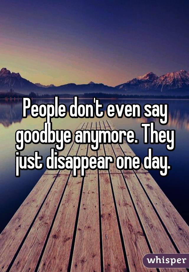 People don't even say goodbye anymore. They just disappear one day. 