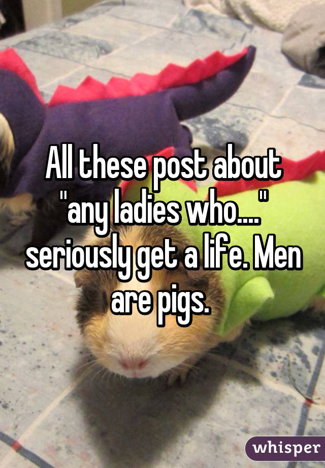 All these post about "any ladies who...." seriously get a life. Men are pigs. 