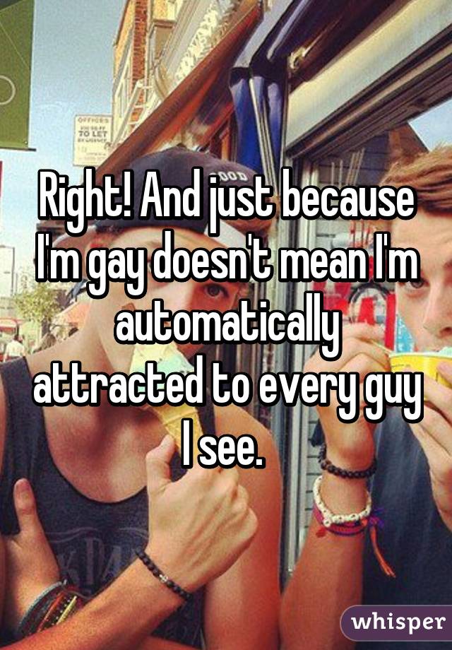 Right! And just because I'm gay doesn't mean I'm automatically attracted to every guy I see. 