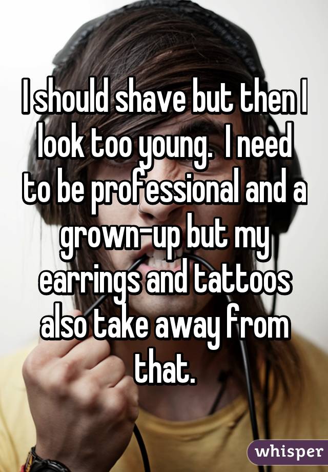 I should shave but then I look too young.  I need to be professional and a grown-up but my earrings and tattoos also take away from that.