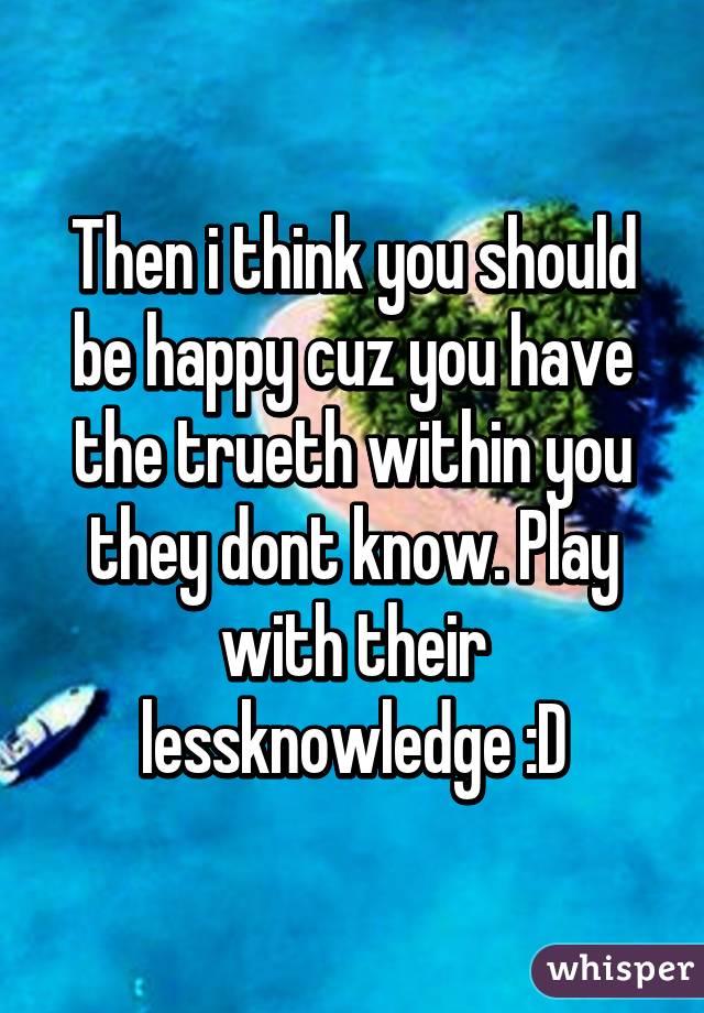 Then i think you should be happy cuz you have the trueth within you they dont know. Play with their lessknowledge :D